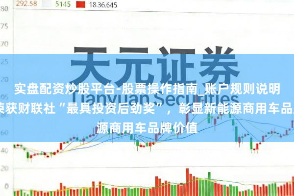 实盘配资炒股平台-股票操作指南_账户规则说明 辛苦荣获财联社“最具投资后劲奖”，彰显新能源商用车品牌价值