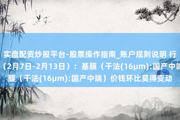 实盘配资炒股平台-股票操作指南_账户规则说明 行业跟踪|锂电隔阂材料（2月7日-2月13日）：基膜（干法(16μm):国产中端）价钱环比莫得变动