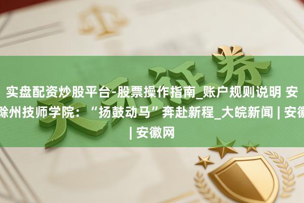 实盘配资炒股平台-股票操作指南_账户规则说明 安徽滁州技师学院：“扬鼓动马”奔赴新程_大皖新闻 | 安徽网