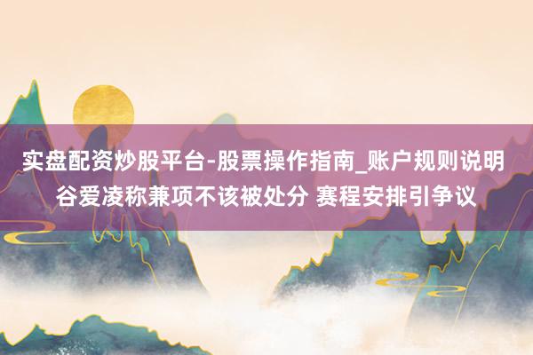 实盘配资炒股平台-股票操作指南_账户规则说明 谷爱凌称兼项不该被处分 赛程安排引争议