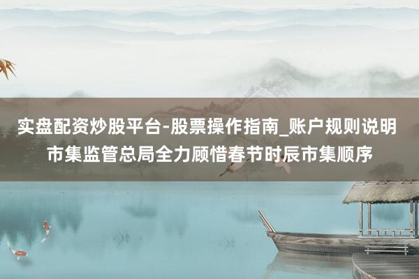 实盘配资炒股平台-股票操作指南_账户规则说明 市集监管总局全力顾惜春节时辰市集顺序