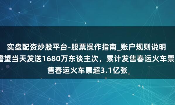 实盘配资炒股平台-股票操作指南_账户规则说明 寰宇铁路瞻望当天发送1680万东谈主次，累计发售春运火车票超3.1亿张