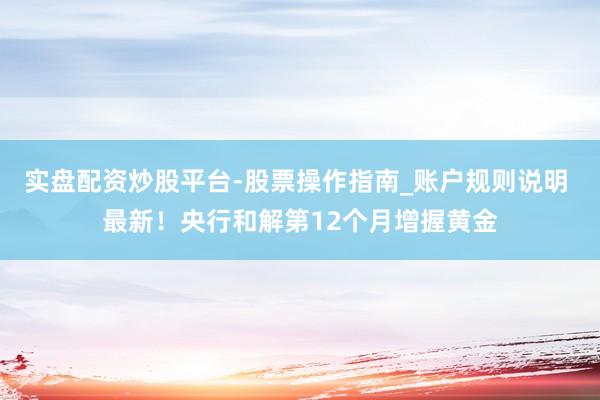 实盘配资炒股平台-股票操作指南_账户规则说明 最新！央行和解第12个月增握黄金