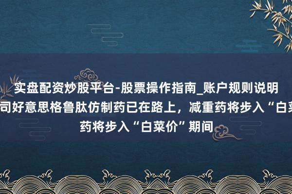 实盘配资炒股平台-股票操作指南_账户规则说明 中国首批司好意思格鲁肽仿制药已在路上，减重药将步入“白菜价”期间