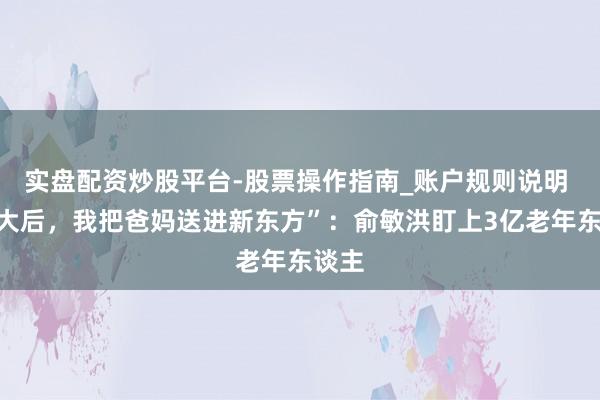 实盘配资炒股平台-股票操作指南_账户规则说明 “长大后，我把爸妈送进新东方”：俞敏洪盯上3亿老年东谈主
