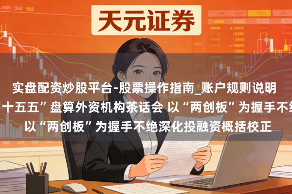 实盘配资炒股平台-股票操作指南_账户规则说明 证监会召开本钱阛阓“十五五”盘算外资机构茶话会 以“两创板”为握手不绝深化投融资概括校正