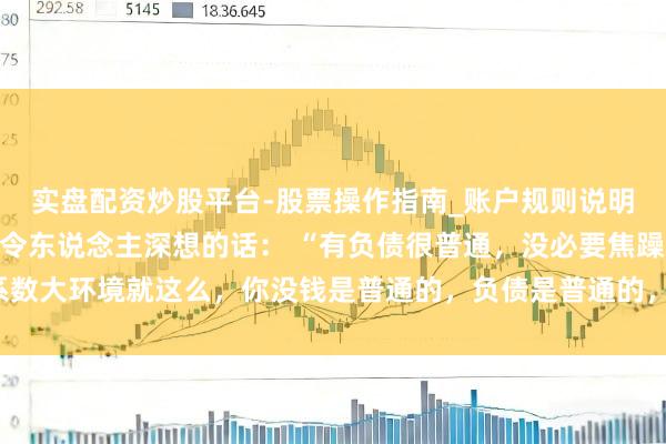 实盘配资炒股平台-股票操作指南_账户规则说明 一位驰名经济学大家令东说念主深想的话： “有负债很普通，没必要焦躁。系数大环境就这么，你没钱是普通的，负债是普通的，致使黑户失信，它都是普通的。