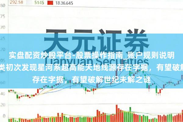 实盘配资炒股平台-股票操作指南_账户规则说明 重磅！东谈主类初次发现星河系超高能天地线源存在字据，有望破解世纪未解之谜
