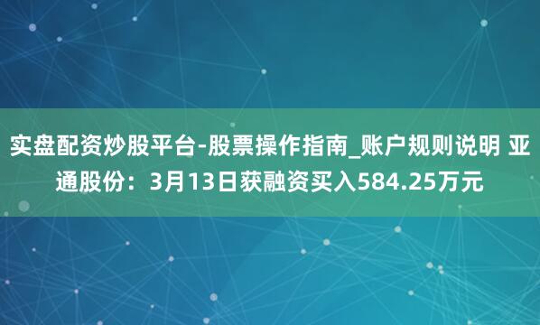 实盘配资炒股平台-股票操作指南_账户规则说明 亚通股份：3月13日获融资买入584.25万元