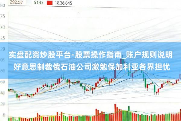 实盘配资炒股平台-股票操作指南_账户规则说明 好意思制裁俄石油公司激勉保加利亚各界担忧