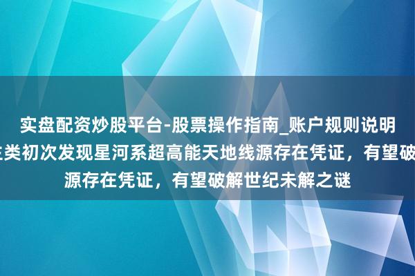实盘配资炒股平台-股票操作指南_账户规则说明 重磅！东说念主类初次发现星河系超高能天地线源存在凭证，有望破解世纪未解之谜
