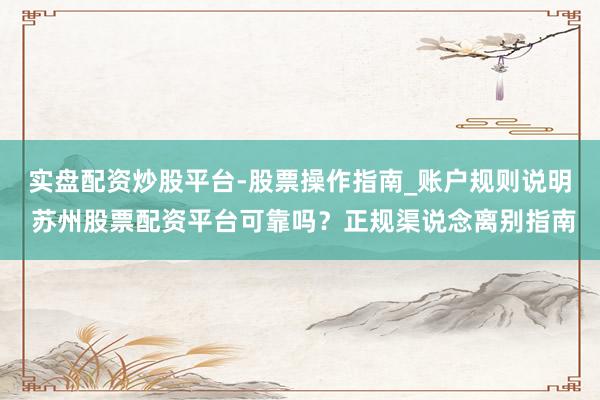 实盘配资炒股平台-股票操作指南_账户规则说明 苏州股票配资平台可靠吗？正规渠说念离别指南