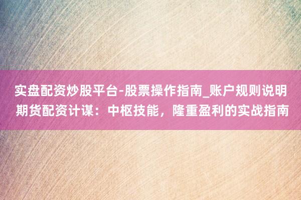 实盘配资炒股平台-股票操作指南_账户规则说明 期货配资计谋：中枢技能，隆重盈利的实战指南