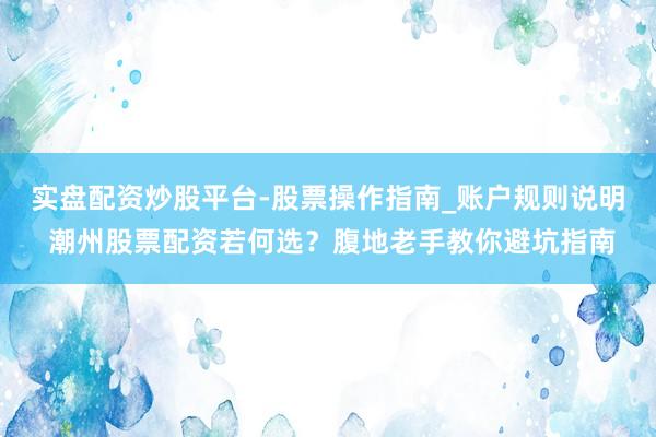 实盘配资炒股平台-股票操作指南_账户规则说明 潮州股票配资若何选？腹地老手教你避坑指南