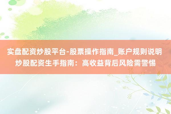 实盘配资炒股平台-股票操作指南_账户规则说明 炒股配资生手指南：高收益背后风险需警惕