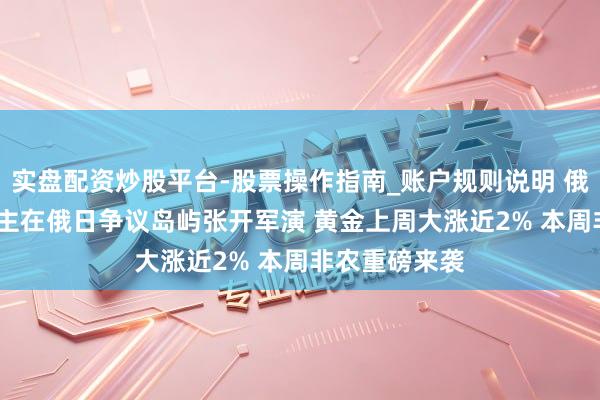 实盘配资炒股平台-股票操作指南_账户规则说明 俄军3000东谈主在俄日争议岛屿张开军演 黄金上周大涨近2% 本周非农重磅来袭