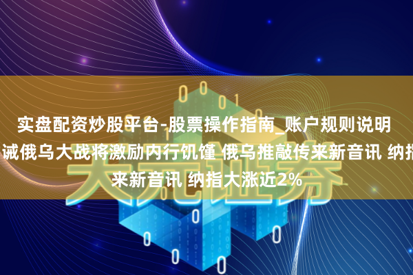 实盘配资炒股平台-股票操作指南_账户规则说明 泽连斯基劝诫俄乌大战将激励内行饥馑 俄乌推敲传来新音讯 纳指大涨近2%