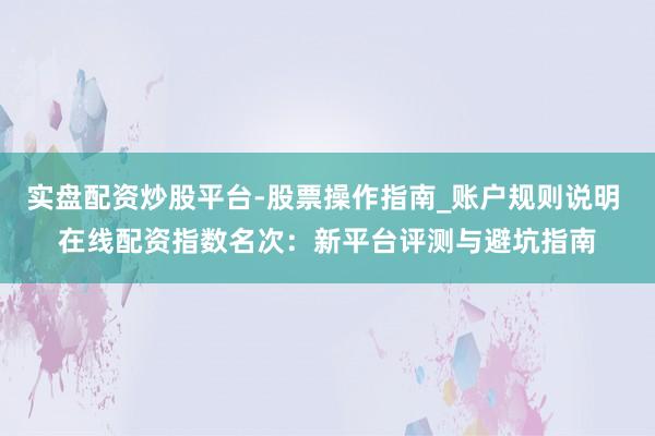 实盘配资炒股平台-股票操作指南_账户规则说明 在线配资指数名次：新平台评测与避坑指南
