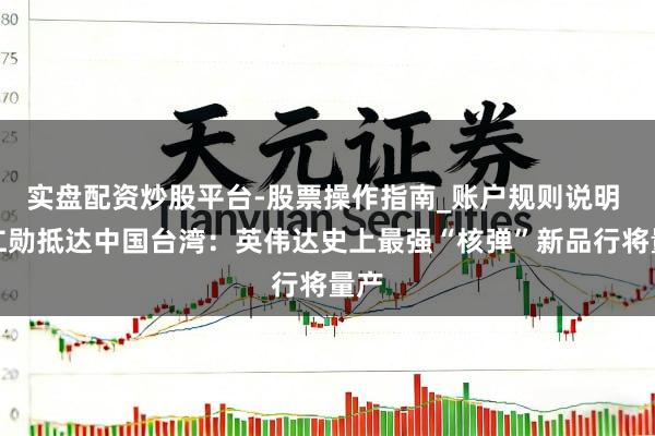 实盘配资炒股平台-股票操作指南_账户规则说明 黄仁勋抵达中国台湾：英伟达史上最强“核弹”新品行将量产